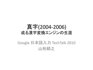 真字(2004-2006)
或る漢字変換エンジンの生涯
Google 日本語入力 TechTalk 2010
山形頼之
 