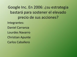 Google Inc. En 2006: ¿su estrategia bastará para sostener el elevado precio de sus acciones? Integrantes: Daniel Carranza Lourdes Navarro Christian Apunte Carlos Caballero 