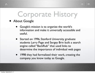 Corporate History
               •       About Google
                           •   Google’s mission is to organize the world‘s
                               information and make it universally accessible and
                               useful.

                           •   Started on 1996, Stanford University graduate
                               students Larry Page and Sergey Brin built a search
                               engine called “BackRub” that used links to
                               determine the importance of individual web pages

                           •   1998 they had formalized their work, creating the
                               company you know today as Google.



Tuesday, September 6, 11
 