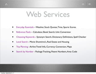 Web Services
                    •      Everyday Essentials – Weather, Stock Quotes, Time, Sports Scores

                    •      Reference Tools – Calculator, Book Search, Unit Conversion

                    •      Choosing Keywords - Synonym Search, Dictionary Deﬁnitions, Spell Checker

                    •      Local Search - Movie Showtime's, Real Estate and Housing

                    •      Trip Planning - Airline Travel Info, Currency Conversion, Maps

                    •      Search by Number - Package Tracking, Patent Numbers, Area Code




Tuesday, September 6, 11
 