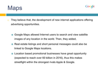 Maps
 They believe that, the development of new internet applications offering
advertising opportunities.
 Google Maps allowed Internet users to search and view satellite
images of any location in the world. Then, they added,
 Real estate listings and short personal messages could also be
linked to Google Maps locations.
 Location based promotional businesses have great opportunity
(expected to reach over 60 billion in 2016), thus this makes
streetfight within the strongest rivals Apple & Google.
 