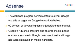 Adsense
 The AdSense program served content-relevant Google
text ads to pages on Google Network websites.
 60 percent of advertising dollars generated from tha ads.
 Google‟s AdSense program also allowed mobile phone
operators to share in Google revenues if text and image
ads were displayed on mobile handsets.
 