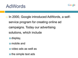 AdWords
 In 2000, Google introduced AdWords, a self-
service program for creating online ad
campaigns. Today our advertising
solutions, which include
 display,
 mobile and
 video ads as well as
 the simple text ads
 