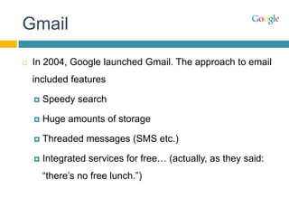 Gmail
 In 2004, Google launched Gmail. The approach to email
included features
 Speedy search
 Huge amounts of storage
 Threaded messages (SMS etc.)
 Integrated services for free… (actually, as they said:
“there‟s no free lunch.”)
 