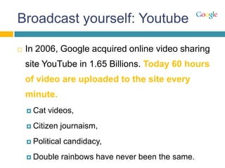 Broadcast yourself: Youtube
 In 2006, Google acquired online video sharing
site YouTube in 1.65 Billions. Today 60 hours
of video are uploaded to the site every
minute.
 Cat videos,
 Citizen journaism,
 Political candidacy,
 Double rainbows have never been the same.
 