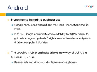 Android
 Investments in mobile businesses;
 Google announced Android and the Open Handset Alliance, in
2007.
 In 2012, Google acquired Motorola Mobility for $12.5 billion, to
gain advantage on patents & rights in order to enter smartphone
& tablet computer industries.
 The growing mobile business allows new way of doing the
business, such as,
 Banner ads and video ads display on mobile phones.
 