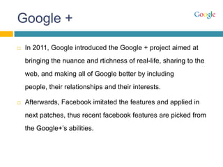 Google +
 In 2011, Google introduced the Google + project aimed at
bringing the nuance and rtichness of real-life, sharing to the
web, and making all of Google better by including
people, their relationships and their interests.
 Afterwards, Facebook imitated the features and applied in
next patches, thus recent facebook features are picked from
the Google+‟s abilities.
 