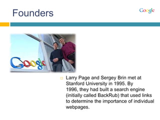 Founders
 Larry Page and Sergey Brin met at
Stanford University in 1995. By
1996, they had built a search engine
(initially called BackRub) that used links
to determine the importance of individual
webpages.
 
