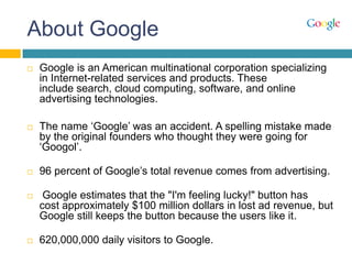 About Google
 Google is an American multinational corporation specializing
in Internet-related services and products. These
include search, cloud computing, software, and online
advertising technologies.
 The name „Google‟ was an accident. A spelling mistake made
by the original founders who thought they were going for
„Googol‟.
 96 percent of Google‟s total revenue comes from advertising.
 Google estimates that the "I'm feeling lucky!" button has
cost approximately $100 million dollars in lost ad revenue, but
Google still keeps the button because the users like it.
 620,000,000 daily visitors to Google.
 