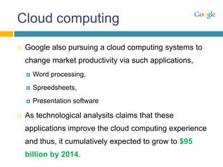 Cloud computing
 Google also pursuing a cloud computing systems to
change market productivity via such applications,
 Word processing,
 Spreedsheets,
 Presentation software
 As technological analysits claims that these
applications improve the cloud computing experience
and thus, it cumulatively expected to grow to $95
billion by 2014.
 
