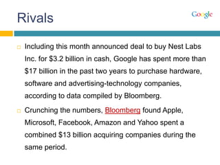 Rivals
 Including this month announced deal to buy Nest Labs
Inc. for $3.2 billion in cash, Google has spent more than
$17 billion in the past two years to purchase hardware,
software and advertising-technology companies,
according to data compiled by Bloomberg.
 Crunching the numbers, Bloomberg found Apple,
Microsoft, Facebook, Amazon and Yahoo spent a
combined $13 billion acquiring companies during the
same period.
 
