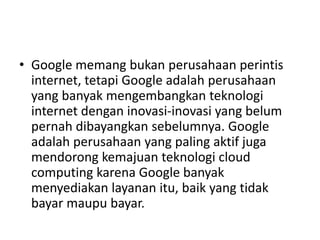 • Google memang bukan perusahaan perintis 
internet, tetapi Google adalah perusahaan 
yang banyak mengembangkan teknologi 
internet dengan inovasi-inovasi yang belum 
pernah dibayangkan sebelumnya. Google 
adalah perusahaan yang paling aktif juga 
mendorong kemajuan teknologi cloud 
computing karena Google banyak 
menyediakan layanan itu, baik yang tidak 
bayar maupu bayar. 
 