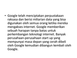 • Google telah menciptakan perpustakaan 
raksasa dan berisi miliarian data yang bisa 
digunakan oleh semua orang ketika mereka 
mengakses internet. Google memberikan 
sebuah harapan tanpa batas untuk 
perkembangan teknologi internet. Banyak 
perusahaan-perusahaan start up yang 
mempunyai masa depan yang cerah dibeli 
oleh Google kemudian dibangun kembali oleh 
Google. 
 