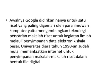 • Awalnya Google didirikan hanya untuk satu 
riset yang paling digemari oleh para ilmuwan 
komputer yaitu mengembangkan teknologi 
pencarian makalah riset untuk kegiatan ilmiah 
melauli penyimpanan data elektronik skala 
besar. Universitas diera tahun 1990-an sudah 
mulai memanfaatkan internet untuk 
penyimpanan makalah-makalah riset dalam 
bentuk file digital. 
 
