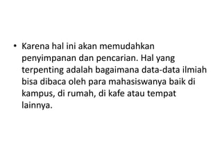 • Karena hal ini akan memudahkan 
penyimpanan dan pencarian. Hal yang 
terpenting adalah bagaimana data-data ilmiah 
bisa dibaca oleh para mahasiswanya baik di 
kampus, di rumah, di kafe atau tempat 
lainnya. 
 