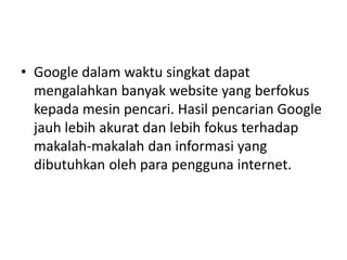• Google dalam waktu singkat dapat 
mengalahkan banyak website yang berfokus 
kepada mesin pencari. Hasil pencarian Google 
jauh lebih akurat dan lebih fokus terhadap 
makalah-makalah dan informasi yang 
dibutuhkan oleh para pengguna internet. 
 