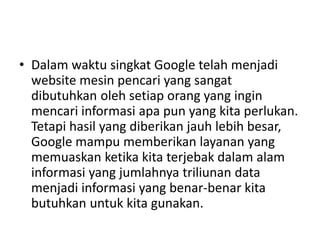 • Dalam waktu singkat Google telah menjadi 
website mesin pencari yang sangat 
dibutuhkan oleh setiap orang yang ingin 
mencari informasi apa pun yang kita perlukan. 
Tetapi hasil yang diberikan jauh lebih besar, 
Google mampu memberikan layanan yang 
memuaskan ketika kita terjebak dalam alam 
informasi yang jumlahnya triliunan data 
menjadi informasi yang benar-benar kita 
butuhkan untuk kita gunakan. 
 