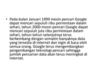 • Pada bulan Januari 1999 mesin pencari Google 
dapat mencari sepuluh ribu permintaan dalam 
sehari, tahun 2000 mesin pencari Google dapat 
mencari sepuluh juta ribu permintaan dalam 
sehari, tahun-tahun selanjutnya terus 
berkembang dengan semakin banyaknya data 
yang tersedia di internet dan ingin di baca oleh 
semua orang. Google terus mengembangkan 
pengembangan teknologi pencari sehingga 
jumlah pencarian data akan terus meningkat di 
internet. 
 