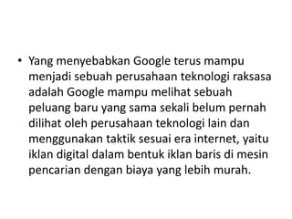• Yang menyebabkan Google terus mampu 
menjadi sebuah perusahaan teknologi raksasa 
adalah Google mampu melihat sebuah 
peluang baru yang sama sekali belum pernah 
dilihat oleh perusahaan teknologi lain dan 
menggunakan taktik sesuai era internet, yaitu 
iklan digital dalam bentuk iklan baris di mesin 
pencarian dengan biaya yang lebih murah. 
 