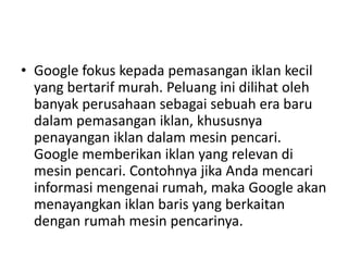 • Google fokus kepada pemasangan iklan kecil 
yang bertarif murah. Peluang ini dilihat oleh 
banyak perusahaan sebagai sebuah era baru 
dalam pemasangan iklan, khususnya 
penayangan iklan dalam mesin pencari. 
Google memberikan iklan yang relevan di 
mesin pencari. Contohnya jika Anda mencari 
informasi mengenai rumah, maka Google akan 
menayangkan iklan baris yang berkaitan 
dengan rumah mesin pencarinya. 
