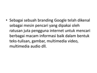 • Sebagai sebuah branding Google telah dikenal 
sebagai mesin pencari yang dipakai oleh 
ratusan juta pengguna internet untuk mencari 
berbagai macam informasi baik dalam bentuk 
teks-tulisan, gambar, multimedia video, 
multimedia audio dll. 
 