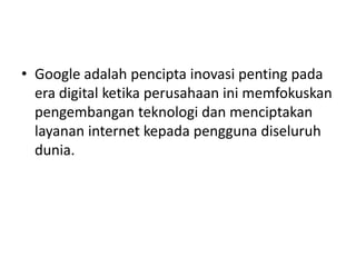 • Google adalah pencipta inovasi penting pada 
era digital ketika perusahaan ini memfokuskan 
pengembangan teknologi dan menciptakan 
layanan internet kepada pengguna diseluruh 
dunia. 
 