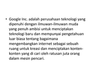 • Google Inc. adalah perusahaan teknologi yang 
dipenuhi dengan ilmuwan-ilmuwan muda 
yang penuh ambisi untuk menciptakan 
teknologi baru dan mempunyai pengetahuan 
luar biasa tentang bagaimana 
mengembangkan internet sebagai sebuah 
ruang untuk kreasi dan menciptakan konten-konten 
yang di cari oleh ratusan juta orang 
dalam mesin pencari. 
 