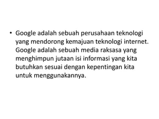 • Google adalah sebuah perusahaan teknologi 
yang mendorong kemajuan teknologi internet. 
Google adalah sebuah media raksasa yang 
menghimpun jutaan isi informasi yang kita 
butuhkan sesuai dengan kepentingan kita 
untuk menggunakannya. 
 
