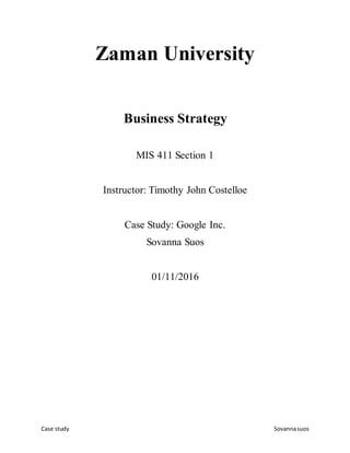 Case study Sovannasuos
Zaman University
Business Strategy
MIS 411 Section 1
Instructor: Timothy John Costelloe
Case Study: Google Inc.
Sovanna Suos
01/11/2016
 