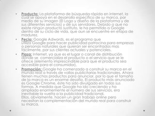 •   Producto: La plataforma de búsqueda rápida en internet, la
    cual se apoya en el desarrollo específico de su marca, por
    medio de su imagen (El Logo y diseño de la plataforma y de
    sus diferentes servicios) y de sus servidores. Debido a que no
    existe ningún producto sustituto, le ha permitido a Google
    dentro de su ciclo de vida, que aun se encuentre en etapa de
    madurez.
•   Pecio: Google Adwords, es el programa que
    utiliza Google para hacer publicidad patrocina para empresas
    o personas naturales que quieran ser encontrados mas
    fácilmente, por sus clientes actuales y potenciales.
•   Plaza: Internet, ya que es el lugar o canal de distribución
    dónde se comercializa el producto o el servicio que se le
    ofrece (elemento imprescindible para que el producto sea
    accesible para el consumidor).
•   Promoción: Google ha comenzado a construir su marca en el
    mundo real a través de vallas publicitarias tradicionales. Ahora
    tienen muchos productos para anunciar, por lo que el tamaño
    de la marca es un enorme desafío. El producto más anunciado
    es Google Chrome, éste ha sido divulgado en todas sus
    formas. A medida que Google ha ido creciendo y ha
    ampliado enormemente el número de sus servicios, era
    inevitable la vuelta a la publicidad tradicional.
    Ellos, obviamente, hacen un gran trabajo online pero
    necesitan la complementación del mundo real para construir
    su marca.
 