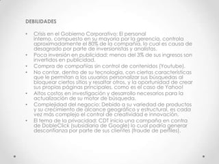 DEBILIDADES

•   Crisis en el Gobierno Corporativo: El personal
    interno, compuesto en su mayoría por la gerencia, controla
    aproximadamente el 80% de la compañía, lo cual es causa de
    desagrado por parte de inversionistas y analistas.
•   Poca inversión en publicidad: menos del 3% de sus ingresos son
    invertidos en publicidad.
•   Compra de compañías sin control de contenidos (Youtube).
•   No contar, dentro de su tecnología, con ciertas características
    que le permitan a los usuarios personalizar sus búsquedas al
    bloquear ciertos sitios y resaltar otros, y la oportunidad de crear
    sus propias páginas principales, como es el caso de Yahoo!
•   Altos costos en investigación y desarrollo necesarios para la
    actualización de su motor de búsqueda.
•   Complejidad del negocio: Debido a su variedad de productos
    y su crecimiento de alcance geográfico y estructural, es cada
    vez más complejo el control de creatividad e innovación.
•   El tema de la privacidad: CDT inicio una campaña en contra
    de DobleClick (subsidiaria de Google) lo cual podría generar
    desconfianza por parte de sus clientes (fraude de perfiles).
 