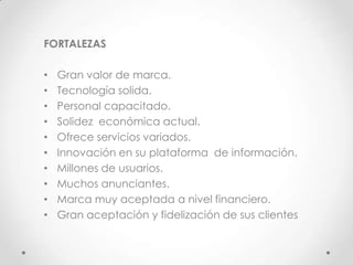 FORTALEZAS

•   Gran valor de marca.
•   Tecnología solida.
•   Personal capacitado.
•   Solidez económica actual.
•   Ofrece servicios variados.
•   Innovación en su plataforma de información.
•   Millones de usuarios.
•   Muchos anunciantes.
•   Marca muy aceptada a nivel financiero.
•   Gran aceptación y fidelización de sus clientes
 