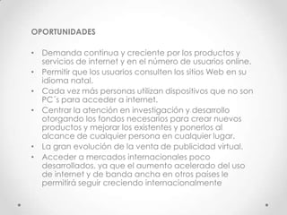 OPORTUNIDADES

• Demanda continua y creciente por los productos y
  servicios de internet y en el número de usuarios online.
• Permitir que los usuarios consulten los sitios Web en su
  idioma natal.
• Cada vez más personas utilizan dispositivos que no son
  PC´s para acceder a internet.
• Centrar la atención en investigación y desarrollo
  otorgando los fondos necesarios para crear nuevos
  productos y mejorar los existentes y ponerlos al
  alcance de cualquier persona en cualquier lugar.
• La gran evolución de la venta de publicidad virtual.
• Acceder a mercados internacionales poco
  desarrollados, ya que el aumento acelerado del uso
  de internet y de banda ancha en otros países le
  permitirá seguir creciendo internacionalmente
 