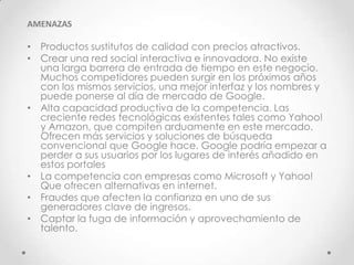AMENAZAS

• Productos sustitutos de calidad con precios atractivos.
• Crear una red social interactiva e innovadora. No existe
  una larga barrera de entrada de tiempo en este negocio.
  Muchos competidores pueden surgir en los próximos años
  con los mismos servicios, una mejor interfaz y los nombres y
  puede ponerse al día de mercado de Google.
• Alta capacidad productiva de la competencia. Las
  creciente redes tecnológicas existentes tales como Yahoo!
  y Amazon, que compiten arduamente en este mercado.
  Ofrecen más servicios y soluciones de búsqueda
  convencional que Google hace. Google podría empezar a
  perder a sus usuarios por los lugares de interés añadido en
  estos portales
• La competencia con empresas como Microsoft y Yahoo!
  Que ofrecen alternativas en internet.
• Fraudes que afecten la confianza en uno de sus
  generadores clave de ingresos.
• Captar la fuga de información y aprovechamiento de
  talento.
 