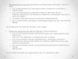 •   Rivalidad en la industria (Empresas establecidas Microsoft, Yahoo! Y
    Ask)
     o Los competidores se asemejan entre sí respecto a tamaño y
        capacidad.
     o Los competidores son diversificados en términos de sus
        visiones, propósitos estratégicos, objetivos, estrategias, recursos y
        país de origen.
     o La demanda del producto aumenta rápidamente.
     o Los competidores persiguen estrategias agresivas de crecimiento
        (Bing)

La rivalidad en la industria tiende a ser media.

•   Poder de negociación de los Clientes (Consumidores)
     o Los consumidores tienen suficiente poder de negociación para
       influir a su
       favor en los términos y condiciones de compra.
     o Los consumidores tienen preferencias y manejan suficiente
       información para poder saber la calidad y términos en los que
       quiere el producto.
     o Los consumidores tienen una edad razonable para determinar y
       tomar
       decisiones.

Por lo tanto el poder de negociación de los clientes es alto.
 