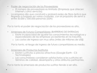 •   Poder de negociación de los Proveedores
      o El número de proveedores es limitado (Empresas que ofrecen
        internet y otros servicios)
•   La empresa dijo que construirá y probará redes de fibra óptica que
    llegarán a hogares en varias ciudades, con el propósito de servir a
    entre 50.000 y 500.000 personas (USA)


Por lo tanto el poder de negociación de los proveedores es alto.

•   Amenaza de Futuros Competidores (BARRERAS DE ENTRADA)
     o Existe incapacidad de igualar los conocimientos tecnológicos y
       especializados de las empresas ya existentes en la industria.
     o Los costos de ingreso son muy altos (miles de millones de US$)

    Por lo tanto, el riesgo de ingreso de futuro competidores es medio.

•   Amenaza de Productos Sustitutos
     o Existen sustitutos a precios atractivos (Google Earth - C3
       Technologies)
     o Los consumidores consideran satisfactorios a los sustitutos en
       términos de calidad, desempeño y otros atributos pertinentes.

Por lo tanto la amenaza de productos sustitos tiende a ser alta.
 