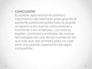 • CONCLUSIÓN
  Es posible aprovechar el continuo
  crecimiento del mercado pues gracias al
  existente potencial publicitario se puede
  acaparar a los nuevos consumidores y
  mantener a los anteriores. Los marcos
  legales, contratos y entradas de nuevas
  tecnologías son una de las fuentes en las
  que hay que dar entrada para no caer
  ante una posible superación de algún
  competidor.
 