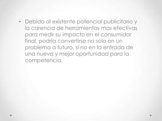 • Debido al existente potencial publicitario y
  la carencia de herramientas mas efectivas
  para medir su impacto en el consumidor
  final, podría convertirse no solo en un
  problema a futuro, si no en la entrada de
  una nueva y mejor oportunidad para la
  competencia.
 