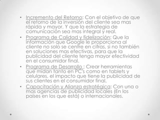 • Incremento del Retorno: Con el objetivo de que
  el retorno de la inversión del cliente sea mas
  rápida y mayor. Y que la estrategia de
  comunicación sea mas integral y real.
• Programa de Calidad y fidelización: Que la
  información que Google le proporciona al
  cliente no solo se centre en cifras, si no también
  en soluciones mas efectivas, para que la
  publicidad del cliente tenga mayor efectividad
  en el consumidor final.
• Programa de Desarrollo : Crear herramientas
  que midan tanto en PC's como en tablets y
  celulares, el impacto que tiene la publicidad de
  sus clientes en el consumidor final.
• Capacitación y Alianza estratégica: Con una o
  mas agencias de publicidad locales (En los
  países en los que está) o internacionales.
 