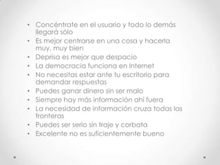 • Concéntrate en el usuario y todo lo demás
  llegará sólo
• Es mejor centrarse en una cosa y hacerla
  muy, muy bien
• Deprisa es mejor que despacio
• La democracia funciona en Internet
• No necesitas estar ante tu escritorio para
  demandar respuestas
• Puedes ganar dinero sin ser malo
• Siempre hay más información ahí fuera
• La necesidad de información cruza todas las
  fronteras
• Puedes ser serio sin traje y corbata
• Excelente no es suficientemente bueno
 
