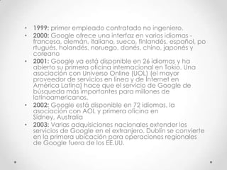 • 1999: primer empleado contratado no ingeniero.
• 2000: Google ofrece una interfaz en varios idiomas -
  francesa, alemán, italiano, sueco, finlandés, español, po
  rtugués, holandés, noruego, danés, chino, japonés y
  coreano
• 2001: Google ya está disponible en 26 idiomas y ha
  abierto su primera oficina internacional en Tokio. Una
  asociación con Universo Online (UOL) (el mayor
  proveedor de servicios en línea y de Internet en
  América Latina) hace que el servicio de Google de
  búsqueda más importantes para millones de
  latinoamericanos.
• 2002: Google está disponible en 72 idiomas, la
  asociación con AOL y primera oficina en
  Sídney, Australia
• 2003: Varias adquisiciones nacionales extender los
  servicios de Google en el extranjero. Dublín se convierte
  en la primera ubicación para operaciones regionales
  de Google fuera de los EE.UU.
 