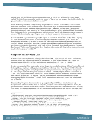 methods along with the Chinese government’s method to come up with its own self-censoring system. Leach
      replied, “So if this Congress wanted to learn how to censor, we’d go to you – the company that should symbolize the
      greatest freedom of information in the history of man?”46

      Due to this hearing and others – and particularly in light of Yahoo! China and Microsoft MSN’s collusion with
      the Chinese government, which put three Chinese cyberdissidents in jail in Yahoo!’s case and which shut down
      a popular political bloggers MSN blog space in Microsoft’s case – in October 2007 the House Foreign Affairs
      Committee unanimously voted in favor of the Global Online Freedom Act of 2007, which prohibits U.S. companies
      from disclosing to foreign governments the names and information of speciﬁc individuals using a given company’s
      services.47 The Committee has urged Congress to act with alacrity and pass the Act as soon as possible.

      In addition to the U.S. government, Google had to explain its actions to its shareholders. In May 2007, a majority
      of Google shareholders voted against an anti-censorship proposal which was submitted by the Ofﬁce of the
      Comptroller of New York City on behalf of various New York City pension funds which own Google stock (see
      Appendix II for the full proposal). Google as a company, along with Google’s Board of Directors, recommended
      stockholders to vote against the proposal. In the words of David Drummond, Senior Vice President for Corporate
      Development, “Pulling out of China, shutting down Google.cn, is just not the right thing to do at this point, but that’s
      exactly what this proposal would do.”48


      Google in China Two Years Later

      In the two years following the launch of Google.cn in January 2006, Google has done well in the Chinese market,
      remaining second only to Baidu.com in terms of market share. As of the second quarter of 2007, Google had
      increased its share from 19.2% to 22.8% and Baidu.com had fallen from a 63.7% to a 58.1% share.49

      In order to penetrate the China search market further, Google aims to make Google.cn as “Chinese” as possible, both
      by hiring Chinese employees and by partnering with Chinese technology ﬁrms. According to CEO Eric Schmidt,
      one of Google’s “big projects” during the year 2007 is to grant greater autonomy to Google’s local management
      in China. Google has tried to distinguish Google.cn as distinctly Chinese by adopting the local Chinese name of
      “Guge,” which roughly translates to “harvest song,” though this name choice has been widely mocked by Chinese
      users. Overall, Schmidt says, “As [Google] China gets more established, it will have its own voice, its own
      expression and, I think, its own look.”50 Already Google has established two research centers, one in Beijing and
      one in Shanghai.51

      Since launching Google.cn, the company has set up key partnerships with Chinese ﬁrms that should help
      Google increase its Chinese market share. In early 2007, Google.cn set up a partnership with China Mobile, the
      government-owned dominant mobile-phone carrier in China, to manage the ﬁrm’s mobile Internet search services.52
      Also in early 2007, Google.cn partnered with the Chinese music and video sharing YouTube-like site Xunlei.com.53


      46
           Ibid
      47
           PEN American Center. “House Foreign Affairs Committee Unanimously Passes Global Online Freedom Act.” (October 23, 2007).
      48
           Larkin, E. “Google Shareholders Vote Against Anti-Censorship Proposal”. PC World. (May 10, 2007).
      49
           Litterick, D. “Google takes a byte out of the Chinese market”. The Daily Telegraph (London). (August 21, 2007).
      50
           Dickie, M. “Google feels upbeat about China market”. Financial Times (London, England). (April 30, 2007)
      51
           “Google Adds Local Partner.” Chinadaily.com.en. (August 21, 2007).
           Poon, T. “Google to Open Research Center in Shanghai”. The Wall Street Journal. (June 15, 2007).
      52
           Barboza, D. “Google Makes Another Investment in the Internet in China”. The New York Times. (January 6, 2007).
      53
           Barboza, D. “Google Makes Another Investment in the Internet in China”. The New York Times. (January 6, 2007).




Case Studies in Ethics                                                   10                                                      dukeethics.org
 