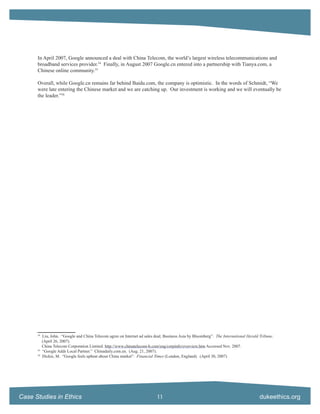 In April 2007, Google announced a deal with China Telecom, the world’s largest wireless telecommunications and
      broadband services provider.54 Finally, in August 2007 Google.cn entered into a partnership with Tianya.com, a
      Chinese online community.55

      Overall, while Google.cn remains far behind Baidu.com, the company is optimistic. In the words of Schmidt, “We
      were late entering the Chinese market and we are catching up. Our investment is working and we will eventually be
      the leader.”56




      54
           Liu, John. “Google and China Telecom agree on Internet ad sales deal; Business Asia by Bloomberg”. The International Herald Tribune.
           (April 26, 2007).
           China Telecom Corporation Limited. http://www.chinatelecom-h.com/eng/corpinfo/overview.htm Accessed Nov. 2007.
      55
           “Google Adds Local Partner.” Chinadaily.com.en. (Aug. 21, 2007).
      56
           Dickie, M. “Google feels upbeat about China market”. Financial Times (London, England). (April 30, 2007)




Case Studies in Ethics                                                      11                                                         dukeethics.org
 