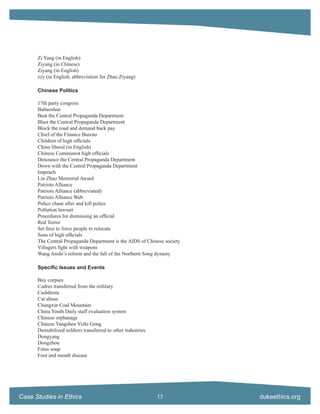 Zi Yang (in English)
      Ziyang (in Chinese)
      Ziyang (in English)
      zzy (in English, abbreviation for Zhao Ziyang)

      Chinese Politics

      17th party congress
      Babaoshan
      Beat the Central Propaganda Department
      Blast the Central Propaganda Department
      Block the road and demand back pay
      Chief of the Finance Bureau
      Children of high ofﬁcials
      China liberal (in English)
      Chinese Communist high ofﬁcials
      Denounce the Central Propaganda Department
      Down with the Central Propaganda Department
      Impeach
      Lin Zhao Memorial Award
      Patriots Alliance
      Patriots Alliance (abbreviated)
      Patriots Alliance Web
      Police chase after and kill police
      Pollution lawsuit
      Procedures for dismissing an ofﬁcial
      Red Terror
      Set ﬁres to force people to relocate
      Sons of high ofﬁcials
      The Central Propaganda Department is the AIDS of Chinese society
      Villagers ﬁght with weapons
      Wang Anshi’s reform and the fall of the Northern Song dynasty

      Speciﬁc Issues and Events

      Buy corpses
      Cadres transferred from the military
      Cashﬁesta
      Cat abuse
      Changxin Coal Mountain
      China Youth Daily staff evaluation system
      Chinese orphanage
      Chinese Yangshen Yizhi Gong
      Demobilized soldiers transferred to other industries
      Dongyang
      Dongzhou
      Fetus soup
      Foot and mouth disease




Case Studies in Ethics                                       13          dukeethics.org
 