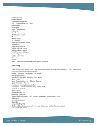Fuzhou pig case
      Gaoxin Hospital
      High-speed train petition
      Hire a killer to murder one’s wife
      Honghai Bay
      Horseracing
      Jinxin Pharmaceutical
      Kelemayi
      Linyi family planning
      Market access system
      Mascot
      Military wages
      No Friendlies
      Prosecutor committed suicide
      Pubu Ravine
      Shanwei government
      Suicide of deputy mayor
      Suicide of Kuerle mayor
      Swiss University of Finance
      Taishi village
      Top ten worst cities
      Wanzhou
      Weitan
      Zhang Chunxian welcomes supervision against corruption

      Falun Gong

      Terms related to the banned Falun Gong spiritual movement, including phrases from its “Nine Commentaries”
      manifesto against the Communist Party:
      Chinese Communist Party brutally kills people
      dajiyuan (in English)
      Defy the heavens, earth and nature. Mao Zedong
      Epoch Times
      Epoch Times (written with a different character)
      Epoch Times news Web site
      Evaluate the Chinese Communist Party
      Evaluate the Chinese Communist Party (abbreviated)
      falundafa (in English)
      ﬂg (in English)
      Fozhan Qianshou Fa
      Guantong Liangji Fa
      In the Chinese Communist Party, common standards of humanity don’t exist
      Li Hongzhi
      lihongzhi (in English)
      Master Li
      minghui (in English)
      Mother and daughter accused each other, and students and teachers became enemies
      New Tynasty TV Station




Case Studies in Ethics                                     14                                             dukeethics.org
 