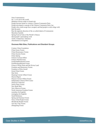 Nine Commentaries
      No. 1 evil cult in the world
      Obedient citizens under its brutal rule
      People become brutal in violence, Chinese Communist Party
      People developed a concept of the Chinese Communist Party, but
      People who could escape have escaped, and had people to seek refuge with
      Quit the party
      Run the opposite direction of the so-called ideals of Communism
      Shenzhou Jiachifa
      Spring Festival Gala of the World’s Chinese
      Steal people’s painstaking work
      Truth, Compassion, Tolerance
      Zhenshanren (in English)

      Overseas Web Sites, Publications and Dissident Groups

      Century China Foundation
      China Issues Forum
      China Renaissance Forum
      China Society Forum
      China Spring
      Chinese Current Affairs
      Chinese World Forum
      EastSouthWestNorth Forum
      EastWestSouthNorth Forum
      Forum of Wind, Rain and the Divine Land
      Freedom and Democracy Forum
      Freedom to Write Award
      Great China Forum
      Han Style
      Huatong Current Affairs Forum
      Huaxia Digest
      Huayue Current Affairs Forum
      Independent Chinese PEN Center
      Jimaoxin Collection
      Justice Party Forum
      New Birth Web
      New Observer Forum
      North American Freedom Forum
      reminbao (In English)
      remingbao (In English)
      Small Reference
      Spring and Summer Forum
      Voice of the People Forum
      Worldwide Reader Forum
      You Say I Say Forum
      Zhengming Forum




Case Studies in Ethics                                      15                   dukeethics.org
 