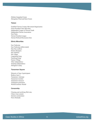 Zhidian Jiangshan Forum
      Zhongshan Wind and Rain Forum

      Taiwan

      Establish Taiwan Country Movement Organization
      Great President Chen Shui-bian
      Independent League of Taiwan Youth
      Independent Taiwan Association
      New Party
      Taiwan Freedom League
      Taiwan Political Discussion Zone

      Ethnic Minorities

      East Turkestan
      East Turkestan (abbreviated)
      Han-Hui conﬂicts
      Henan Zhongmu
      Hui rebellion
      Hui village
      Langcheng Gang
      Nancheng Gang
      Nanren Village
      Tibet independence
      Xinjiang independence
      Zhongmu County

      Tiananmen Square

      Memoirs of June 4 participants
      Redress June 4
      Tiananmen videotape
      Tiananmen incident
      Tiananmen massacre
      Tiananmen generation
      World Economic Herald

      Censorship

      Cleaning and rectifying Web sites
      China’s true content
      Internet commentator
      News blockade




Case Studies in Ethics                                 16   dukeethics.org
 