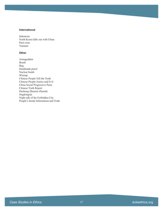 International

      Indonesia
      North Korea falls out with China
      Paris riots
      Tsunami

      Other

      Armageddon
      Bomb
      Bug
      Handmade pistol
      Nuclear bomb
      Wiretap
      Chinese People Tell the Truth
      Chinese People Justice and Evil
      China Social Progressive Party
      Chinese Truth Report
      Dazhong Zhenren Zhenshi
      Jingdongriji
      Night talk of the Forbidden City
      People’s Inside Information and Truth




Case Studies in Ethics                        17   dukeethics.org
 