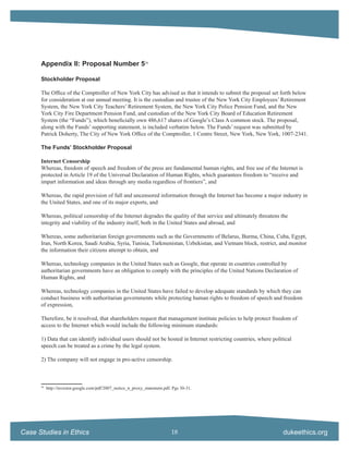 Appendix II: Proposal Number 558

      Stockholder Proposal

      The Ofﬁce of the Comptroller of New York City has advised us that it intends to submit the proposal set forth below
      for consideration at our annual meeting. It is the custodian and trustee of the New York City Employees’ Retirement
      System, the New York City Teachers’ Retirement System, the New York City Police Pension Fund, and the New
      York City Fire Department Pension Fund, and custodian of the New York City Board of Education Retirement
      System (the “Funds”), which beneﬁcially own 486,617 shares of Google’s Class A common stock. The proposal,
      along with the Funds’ supporting statement, is included verbatim below. The Funds’ request was submitted by
      Patrick Doherty, The City of New York Ofﬁce of the Comptroller, 1 Centre Street, New York, New York, 1007-2341.

      The Funds’ Stockholder Proposal

      Internet Censorship
      Whereas, freedom of speech and freedom of the press are fundamental human rights, and free use of the Internet is
      protected in Article 19 of the Universal Declaration of Human Rights, which guarantees freedom to “receive and
      impart information and ideas through any media regardless of frontiers”, and

      Whereas, the rapid provision of full and uncensored information through the Internet has become a major industry in
      the United States, and one of its major exports, and

      Whereas, political censorship of the Internet degrades the quality of that service and ultimately threatens the
      integrity and viability of the industry itself, both in the United States and abroad, and

      Whereas, some authoritarian foreign governments such as the Governments of Belarus, Burma, China, Cuba, Egypt,
      Iran, North Korea, Saudi Arabia, Syria, Tunisia, Turkmenistan, Uzbekistan, and Vietnam block, restrict, and monitor
      the information their citizens attempt to obtain, and

      Whereas, technology companies in the United States such as Google, that operate in countries controlled by
      authoritarian governments have an obligation to comply with the principles of the United Nations Declaration of
      Human Rights, and

      Whereas, technology companies in the United States have failed to develop adequate standards by which they can
      conduct business with authoritarian governments while protecting human rights to freedom of speech and freedom
      of expression,

      Therefore, be it resolved, that shareholders request that management institute policies to help protect freedom of
      access to the Internet which would include the following minimum standards:

      1) Data that can identify individual users should not be hosted in Internet restricting countries, where political
      speech can be treated as a crime by the legal system.

      2) The company will not engage in pro-active censorship.



      58
           http://investor.google.com/pdf/2007_notice_n_proxy_statement.pdf. Pgs 30-31.




Case Studies in Ethics                                                      18                                      dukeethics.org
 