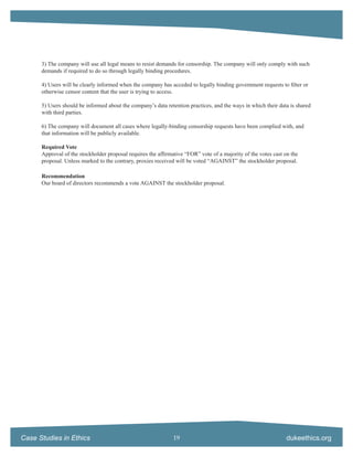 3) The company will use all legal means to resist demands for censorship. The company will only comply with such
      demands if required to do so through legally binding procedures.

      4) Users will be clearly informed when the company has acceded to legally binding government requests to ﬁlter or
      otherwise censor content that the user is trying to access.

      5) Users should be informed about the company’s data retention practices, and the ways in which their data is shared
      with third parties.

      6) The company will document all cases where legally-binding censorship requests have been complied with, and
      that information will be publicly available.

      Required Vote
      Approval of the stockholder proposal requires the afﬁrmative “FOR” vote of a majority of the votes cast on the
      proposal. Unless marked to the contrary, proxies received will be voted “AGAINST” the stockholder proposal.

      Recommendation
      Our board of directors recommends a vote AGAINST the stockholder proposal.




Case Studies in Ethics                                        19                                               dukeethics.org
 
